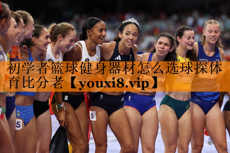 初学者篮球健身器材怎么选球探体育比分老
