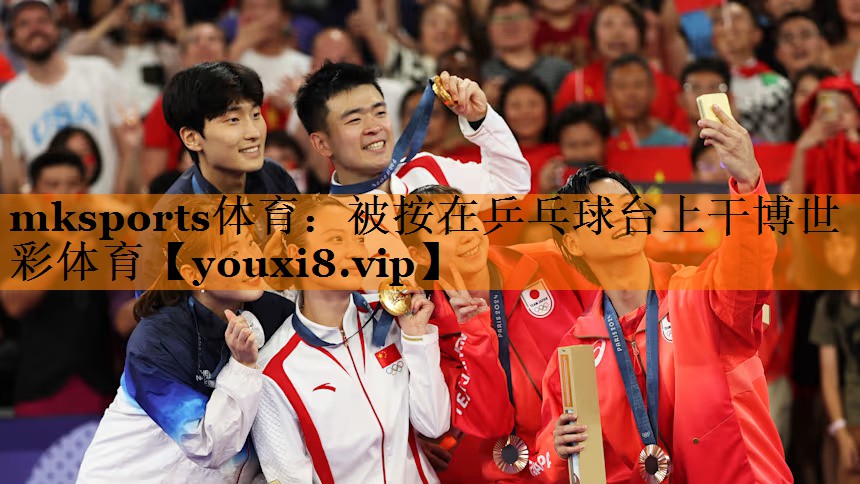 mksports体育：被按在乒乓球台上干博世彩体育