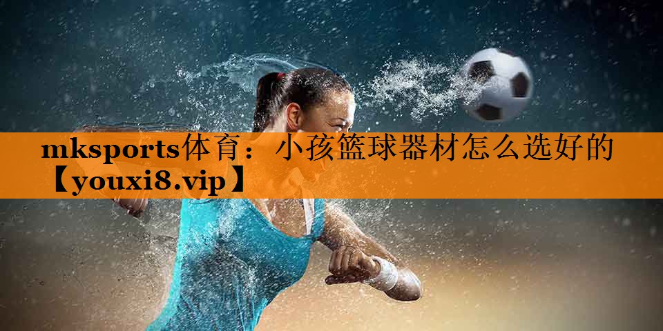 mksports体育：小孩篮球器材怎么选好的