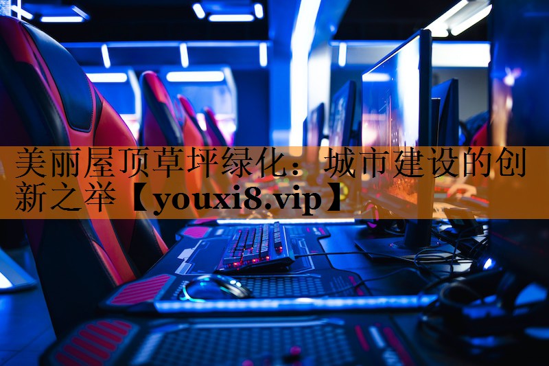 美丽屋顶草坪绿化:城市建设的创新之举 美丽屋顶草坪绿化:城市建设的创新之举