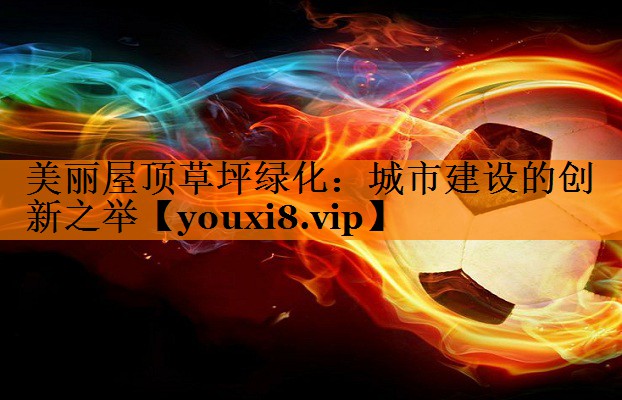 美丽屋顶草坪绿化:城市建设的创新之举 美丽屋顶草坪绿化:城市建设的创新之举