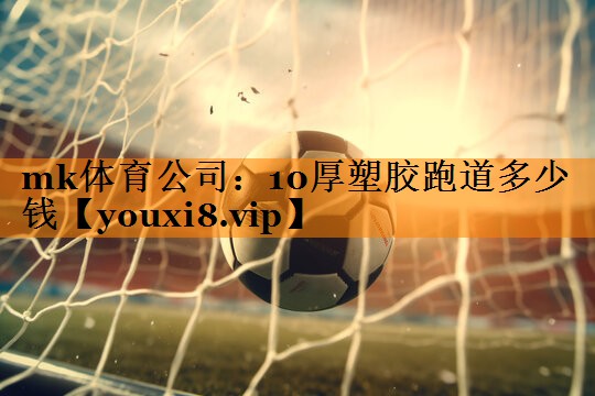 mk体育公司：10厚塑胶跑道多少钱