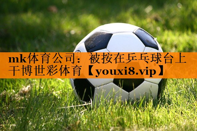 mk体育公司：被按在乒乓球台上干博世彩体育