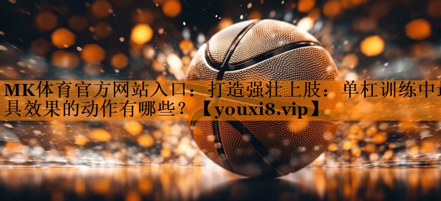 打造强壮上肢:单杠训练中最具效果的动作有哪些? 打造强壮上肢:单杠训练中最具效果的动作有哪些?