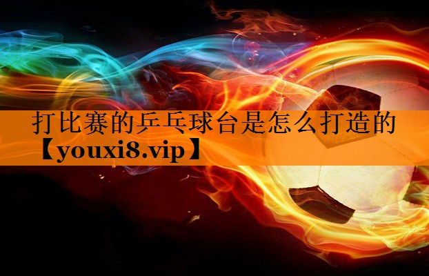 打比赛的乒乓球台是怎么打造的 打比赛的乒乓球台是怎么打造的